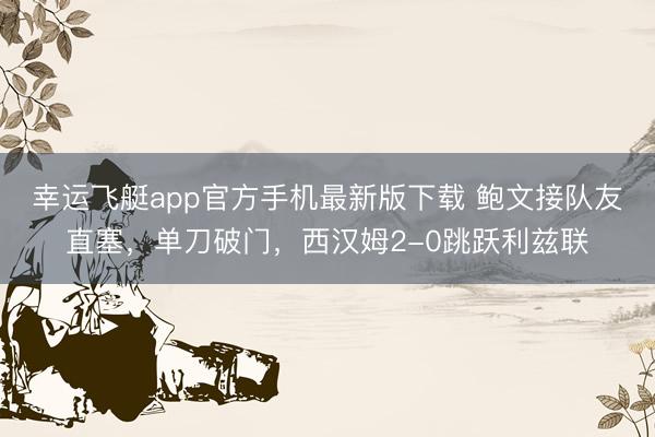 幸运飞艇app官方手机最新版下载 鲍文接队友直塞，单刀破门，西汉姆2-0跳跃利兹联