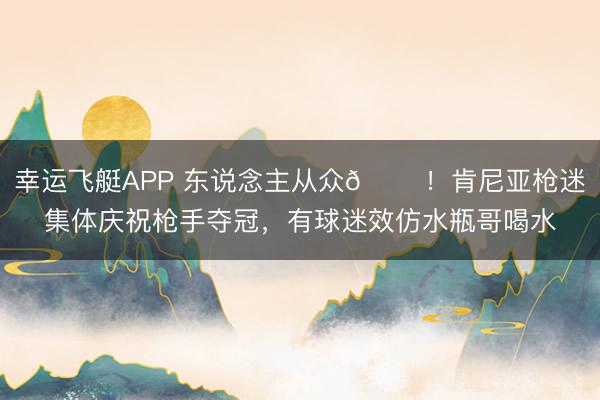 幸运飞艇APP 东说念主从众𠈌!肯尼亚枪迷集体庆祝枪手夺冠,有球迷效仿水瓶哥喝水