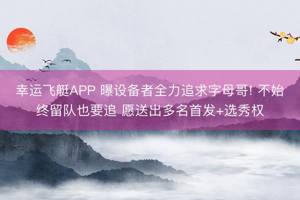 幸运飞艇APP 曝设备者全力追求字母哥! 不始终留队也要追 愿送出多名首发+选秀权