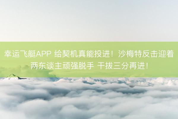 幸运飞艇APP 给契机真能投进!沙梅特反击迎着两东谈主顽强脱手 干拔三分再进!