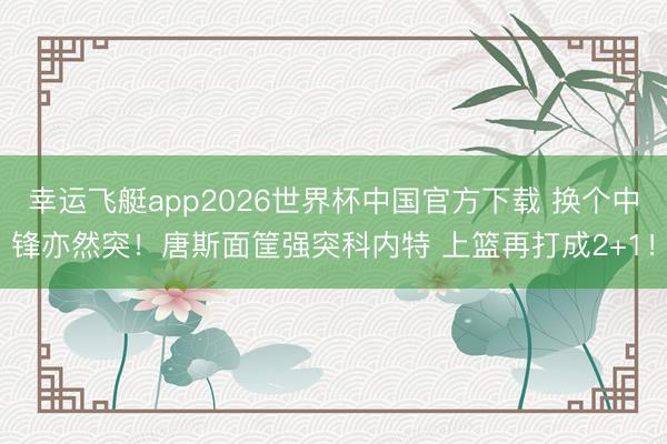 幸运飞艇app2026世界杯中国官方下载 换个中锋亦然突！唐斯面筐强突科内特 上篮再打成2+1！