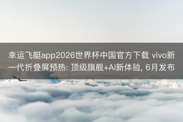 幸运飞艇app2026世界杯中国官方下载 vivo新一代折叠屏预热: 顶级旗舰+AI新体验， 6月发布