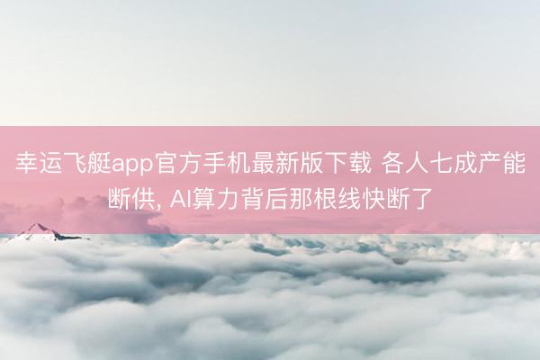 幸运飞艇app官方手机最新版下载 各人七成产能断供, AI算力背后那根线快断了