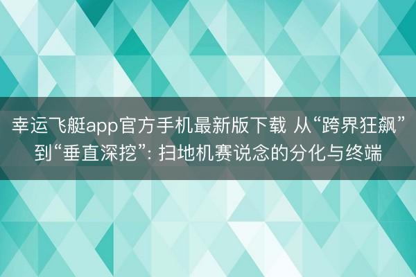 幸运飞艇app官方手机最新版下载 从“跨界狂飙”到“垂直深挖”: 扫地机赛说念的分化与终端