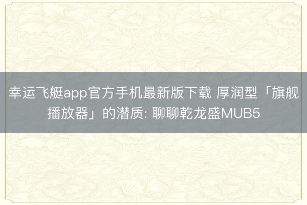 幸运飞艇app官方手机最新版下载 厚润型「旗舰播放器」的潜质: 聊聊乾龙盛MUB5