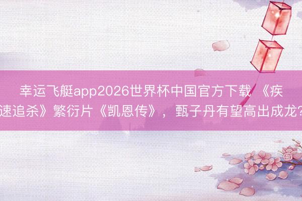 幸运飞艇app2026世界杯中国官方下载 《疾速追杀》繁衍片《凯恩传》,甄子丹有望高出成龙?