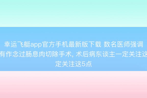 幸运飞艇app官方手机最新版下载 数名医师强调: 唯有作念过肠息肉切除手术, 术后病东谈主一定关注这5点