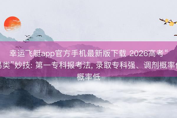 幸运飞艇app官方手机最新版下载 2026高考“另类”妙技: 第一专科报考法， 录取专科强、调剂概率低