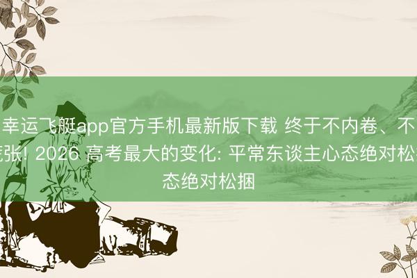 幸运飞艇app官方手机最新版下载 终于不内卷、不慌张! 2026 高考最大的变化: 平常东谈主心态绝对松捆