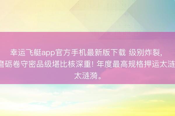 幸运飞艇app官方手机最新版下载 级别炸裂， 高磨砺卷守密品级堪比核深重! 年度最高规格押运太涟漪。