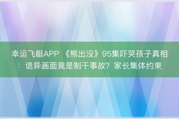 幸运飞艇APP 《熊出没》95集吓哭孩子真相：诡异画面竟是制干事故？家长集体约束