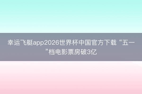 幸运飞艇app2026世界杯中国官方下载 “五一”档电影票房破3亿