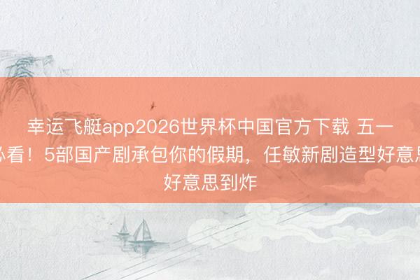 幸运飞艇app2026世界杯中国官方下载 五一宅家必看！5部国产剧承包你的假期，任敏新剧造型好意思到炸
