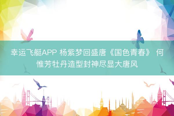 幸运飞艇APP 杨紫梦回盛唐《国色青春》 何惟芳牡丹造型封神尽显大唐风