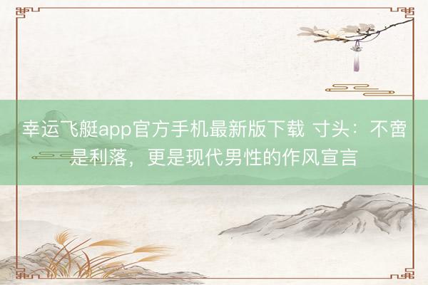 幸运飞艇app官方手机最新版下载 寸头:不啻是利落,更是现代男性的作风宣言