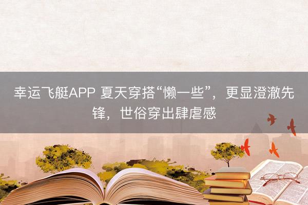 幸运飞艇APP 夏天穿搭“懒一些”,更显澄澈先锋,世俗穿出肆虐感