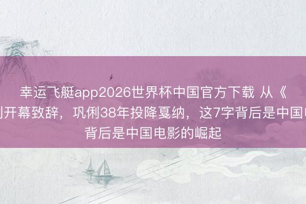 幸运飞艇app2026世界杯中国官方下载 从《红高粱》到开幕致辞，巩俐38年投降戛纳，这7字背后是中国电影的崛起