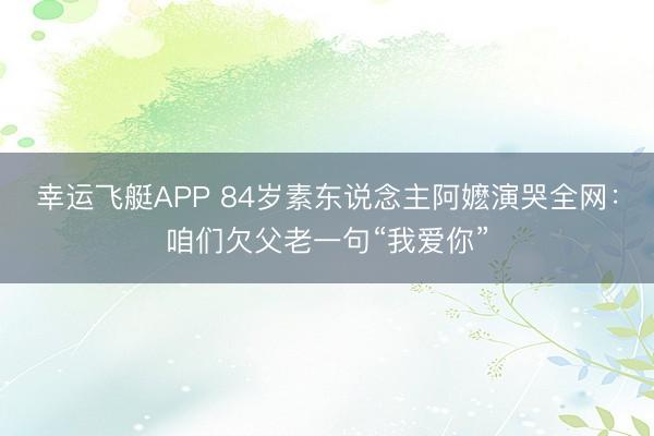 幸运飞艇APP 84岁素东说念主阿嬷演哭全网：咱们欠父老一句“我爱你”