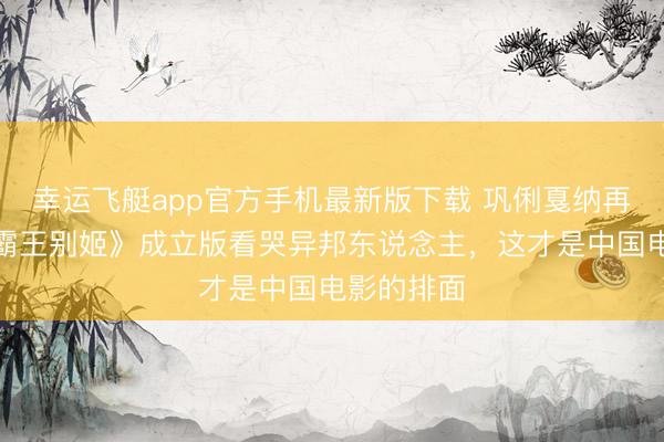 幸运飞艇app官方手机最新版下载 巩俐戛纳再封神!《霸王别姬》成立版看哭异邦东说念主,这才是中国电影的排面