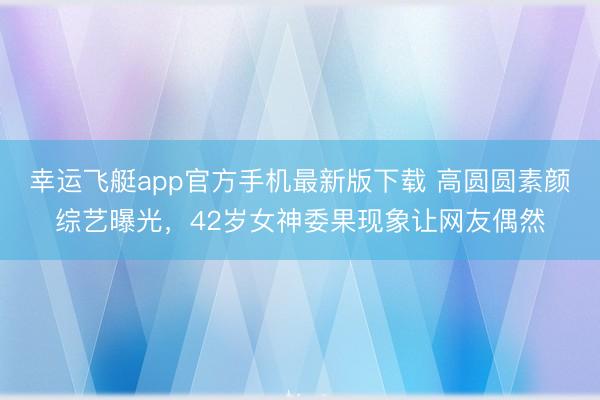 幸运飞艇app官方手机最新版下载 高圆圆素颜综艺曝光，42岁女神委果现象让网友偶然