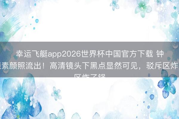幸运飞艇app2026世界杯中国官方下载 钟楚曦素颜照流出!高清镜头下黑点显然可见,驳斥区炸了锅