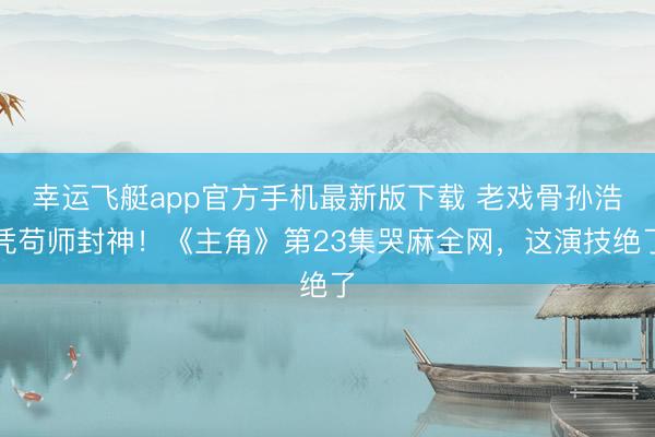 幸运飞艇app官方手机最新版下载 老戏骨孙浩凭苟师封神！《主角》第23集哭麻全网，这演技绝了