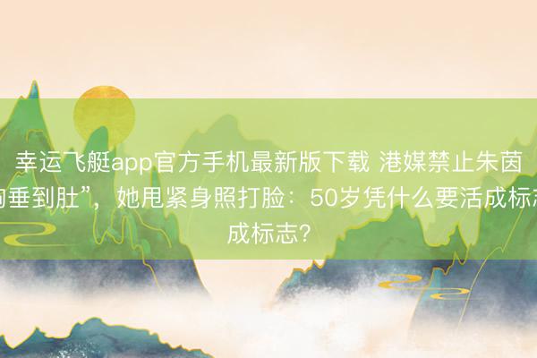 幸运飞艇app官方手机最新版下载 港媒禁止朱茵“胸垂到肚”，她甩紧身照打脸：50岁凭什么要活成标志？