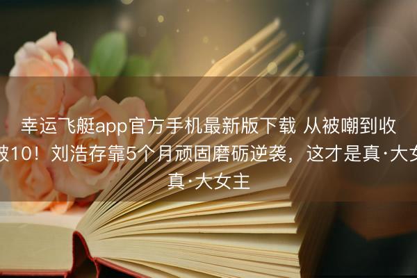 幸运飞艇app官方手机最新版下载 从被嘲到收视破10！刘浩存靠5个月顽固磨砺逆袭，这才是真·大女主