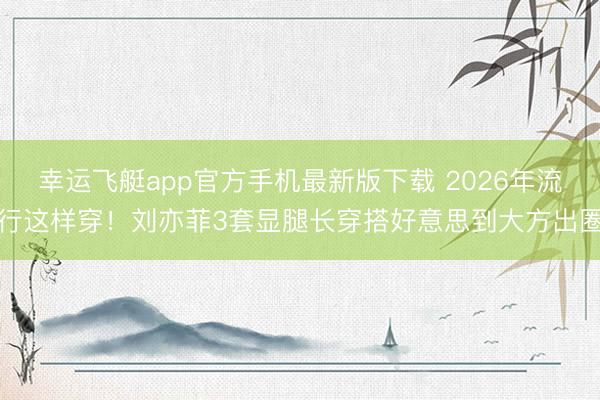 幸运飞艇app官方手机最新版下载 2026年流行这样穿！刘亦菲3套显腿长穿搭好意思到大方出圈