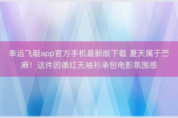 幸运飞艇app官方手机最新版下载 夏天属于苎麻！这件因循红无袖衫承包电影氛围感