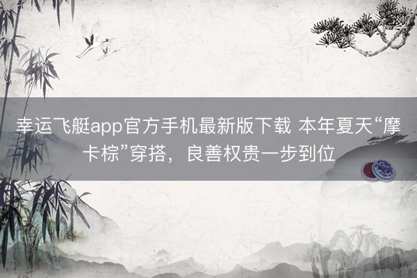 幸运飞艇app官方手机最新版下载 本年夏天“摩卡棕”穿搭，良善权贵一步到位