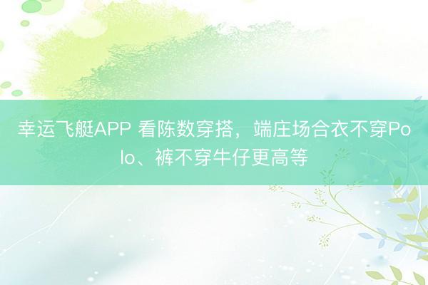 幸运飞艇APP 看陈数穿搭，端庄场合衣不穿Polo、裤不穿牛仔更高等