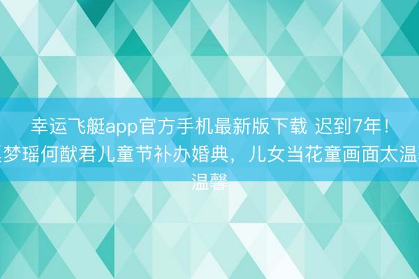 幸运飞艇app官方手机最新版下载 迟到7年！奚梦瑶何猷君儿童节补办婚典，儿女当花童画面太温馨
