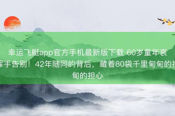 幸运飞艇app官方手机最新版下载 60岁童年哀吊挥手告别！42年随同的背后，藏着80袋千里甸甸的担心