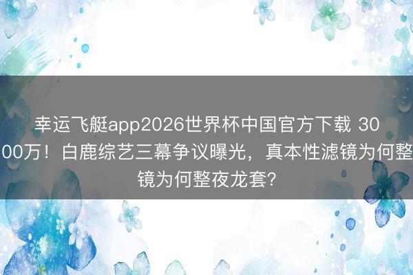 幸运飞艇app2026世界杯中国官方下载 30天掉粉100万！白鹿综艺三幕争议曝光，真本性滤镜为何整夜龙套？