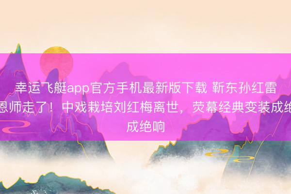 幸运飞艇app官方手机最新版下载 靳东孙红雷的恩师走了！中戏栽培刘红梅离世，荧幕经典变装成绝响