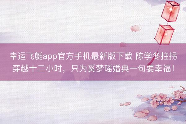幸运飞艇app官方手机最新版下载 陈学冬拄拐穿越十二小时，只为奚梦瑶婚典一句要幸福！