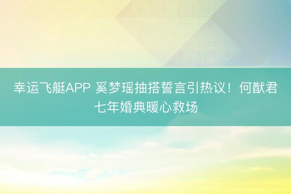 幸运飞艇APP 奚梦瑶抽搭誓言引热议！何猷君七年婚典暖心救场