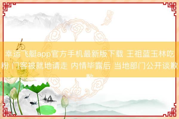 幸运飞艇app官方手机最新版下载 王祖蓝玉林吃粉 门客被就地请走 内情毕露后 当地部门公开谈歉