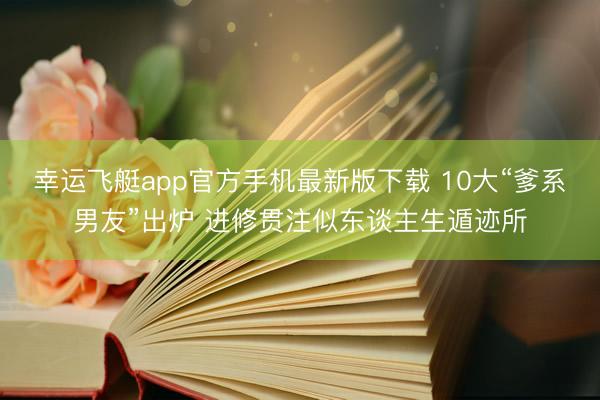 幸运飞艇app官方手机最新版下载 10大“爹系男友”出炉 进修贯注似东谈主生遁迹所