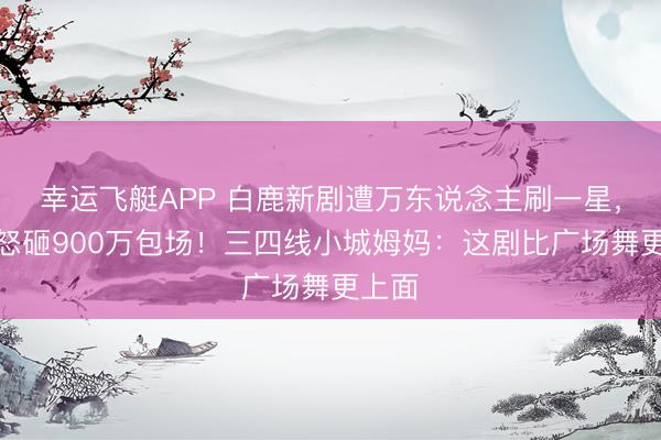 幸运飞艇APP 白鹿新剧遭万东说念主刷一星，粉丝怒砸900万包场！三四线小城姆妈：这剧比广场舞更上面