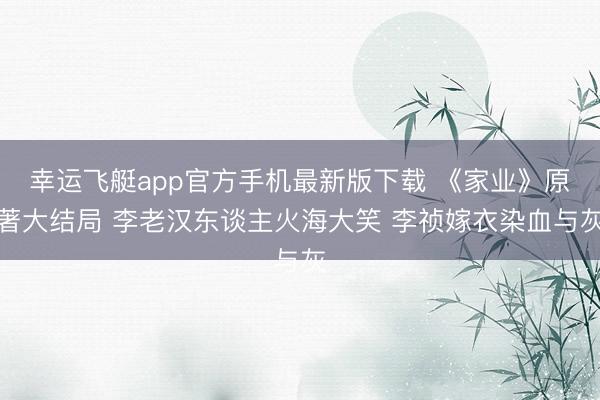 幸运飞艇app官方手机最新版下载 《家业》原著大结局 李老汉东谈主火海大笑 李祯嫁衣染血与灰