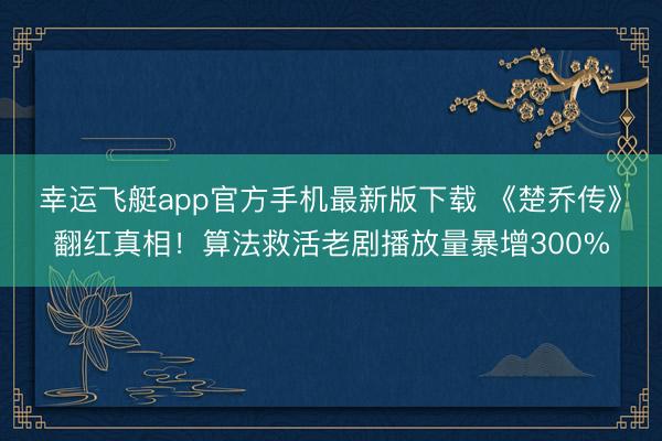 幸运飞艇app官方手机最新版下载 《楚乔传》翻红真相！算法救活老剧播放量暴增300%