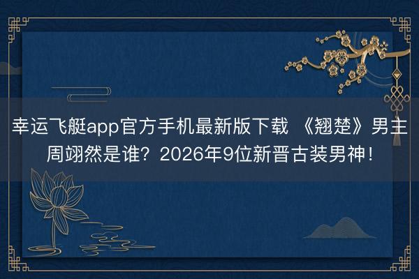 幸运飞艇app官方手机最新版下载 《翘楚》男主周翊然是谁?2026年9位新晋古装男神!