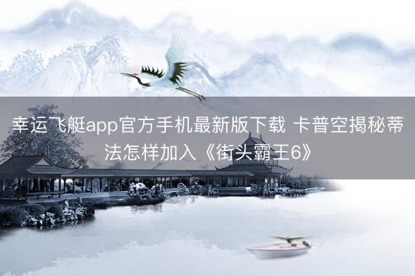 幸运飞艇app官方手机最新版下载 卡普空揭秘蒂法怎样加入《街头霸王6》