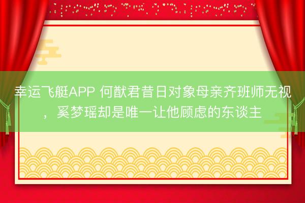 幸运飞艇APP 何猷君昔日对象母亲齐班师无视，奚梦瑶却是唯一让他顾虑的东谈主