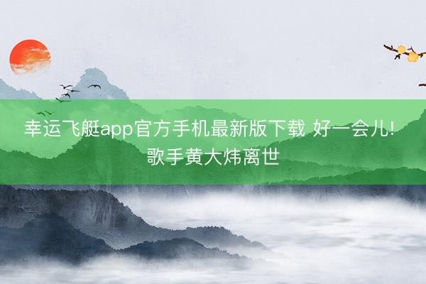 幸运飞艇app官方手机最新版下载 好一会儿! 歌手黄大炜离世