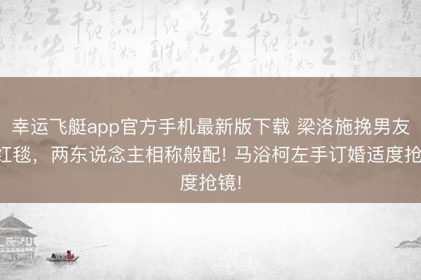 幸运飞艇app官方手机最新版下载 梁洛施挽男友走红毯,两东说念主相称般配! 马浴柯左手订婚适度抢镜!