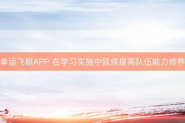 幸运飞艇APP 在学习实施中延续提高队伍能力修养