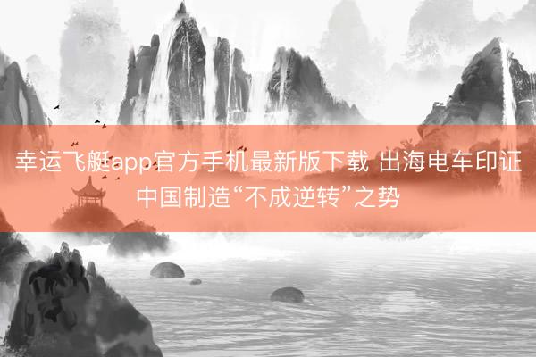 幸运飞艇app官方手机最新版下载 出海电车印证中国制造“不成逆转”之势